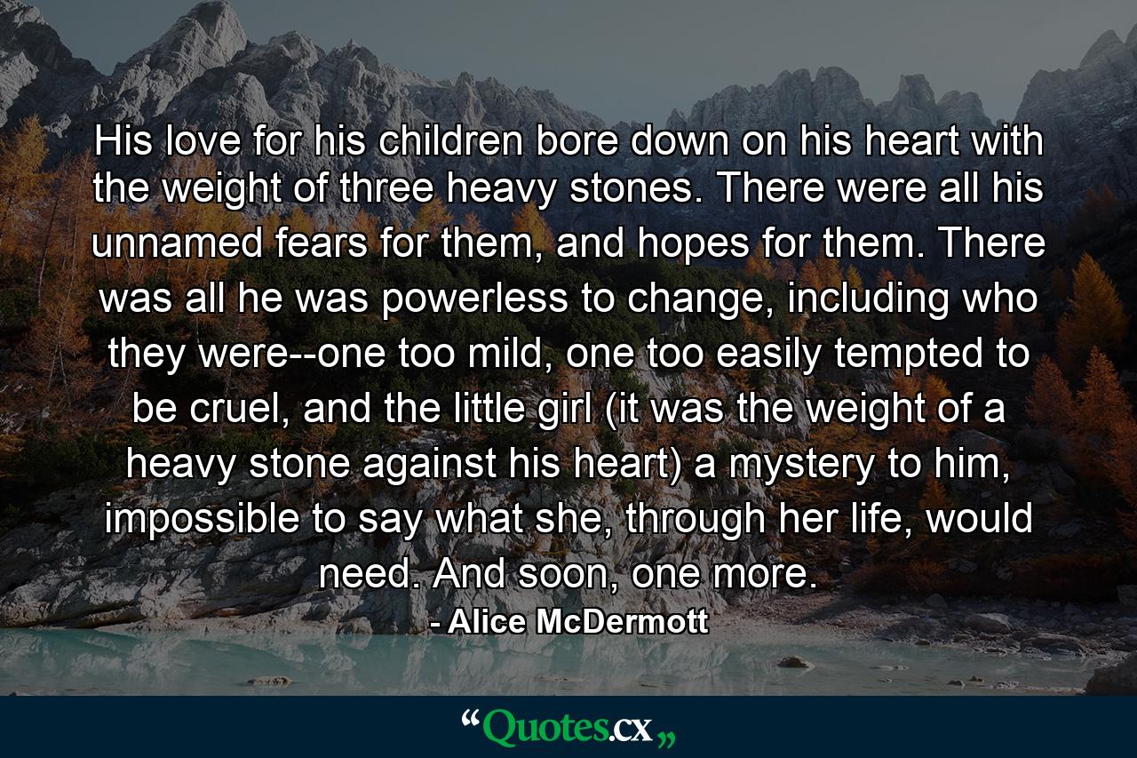 His love for his children bore down on his heart with the weight of three heavy stones. There were all his unnamed fears for them, and hopes for them. There was all he was powerless to change, including who they were--one too mild, one too easily tempted to be cruel, and the little girl (it was the weight of a heavy stone against his heart) a mystery to him, impossible to say what she, through her life, would need. And soon, one more. - Quote by Alice McDermott