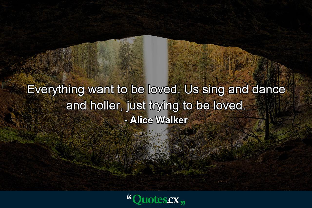 Everything want to be loved. Us sing and dance and holler, just trying to be loved. - Quote by Alice Walker