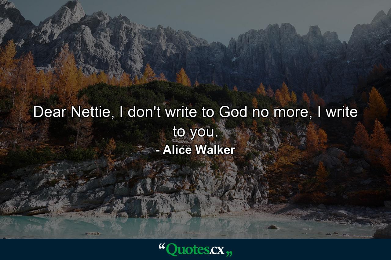 Dear Nettie, I don't write to God no more, I write to you. - Quote by Alice Walker