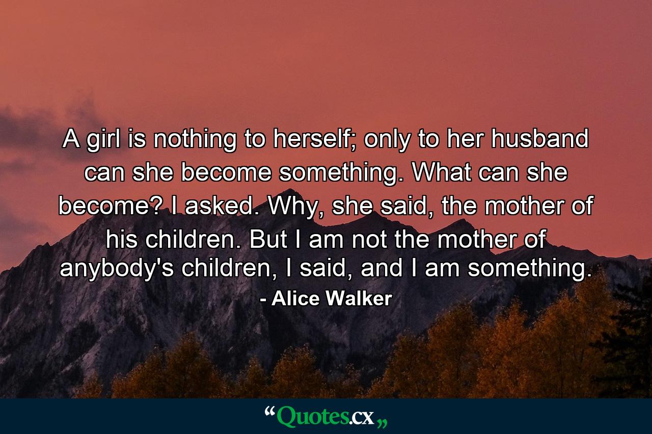 A girl is nothing to herself; only to her husband can she become something. What can she become? I asked. Why, she said, the mother of his children. But I am not the mother of anybody's children, I said, and I am something. - Quote by Alice Walker