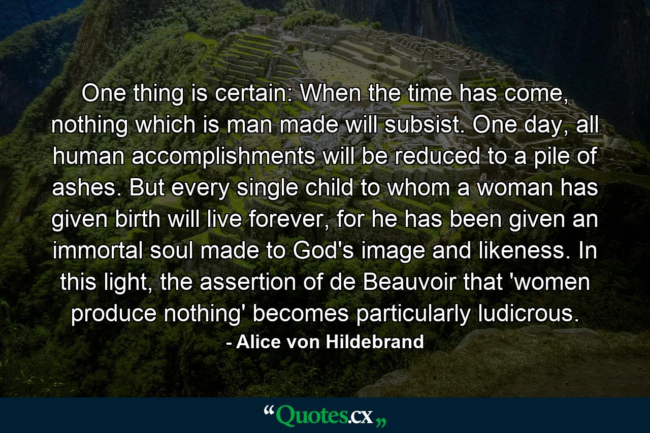 One thing is certain: When the time has come, nothing which is man made will subsist. One day, all human accomplishments will be reduced to a pile of ashes. But every single child to whom a woman has given birth will live forever, for he has been given an immortal soul made to God's image and likeness. In this light, the assertion of de Beauvoir that 'women produce nothing' becomes particularly ludicrous. - Quote by Alice von Hildebrand