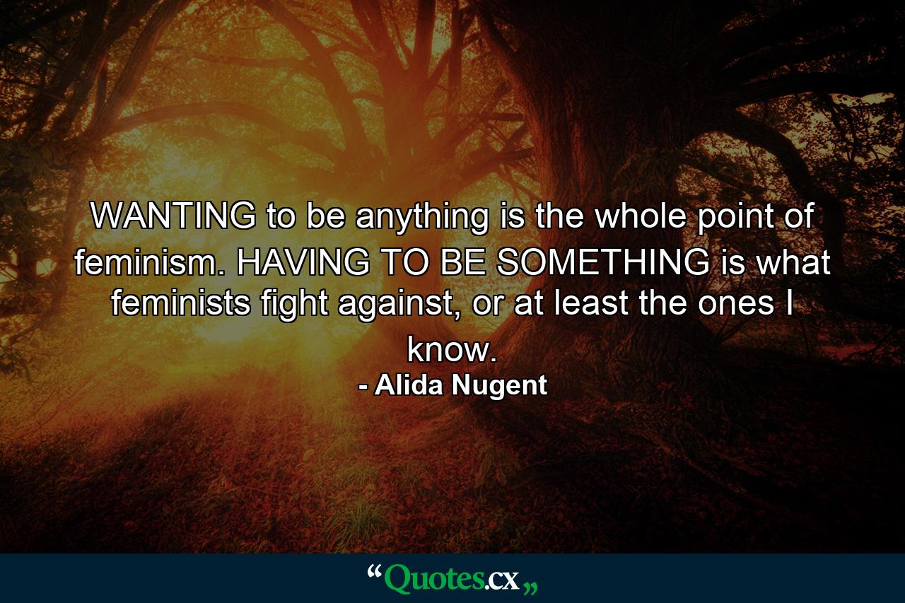 WANTING to be anything is the whole point of feminism. HAVING TO BE SOMETHING is what feminists fight against, or at least the ones I know. - Quote by Alida Nugent