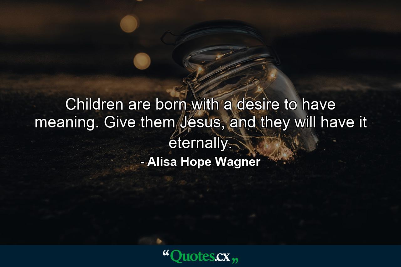 Children are born with a desire to have meaning. Give them Jesus, and they will have it eternally. - Quote by Alisa Hope Wagner