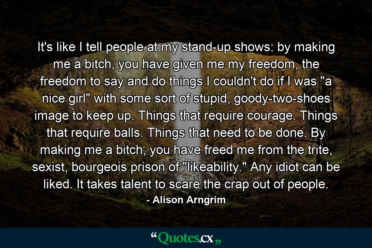 It's like I tell people at my stand-up shows: by making me a bitch, you have given me my freedom, the freedom to say and do things I couldn't do if I was 