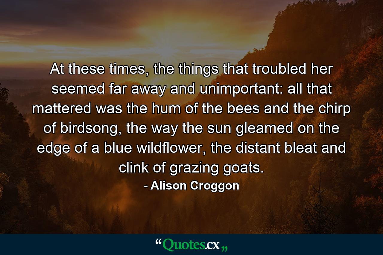 At these times, the things that troubled her seemed far away and unimportant: all that mattered was the hum of the bees and the chirp of birdsong, the way the sun gleamed on the edge of a blue wildflower, the distant bleat and clink of grazing goats. - Quote by Alison Croggon