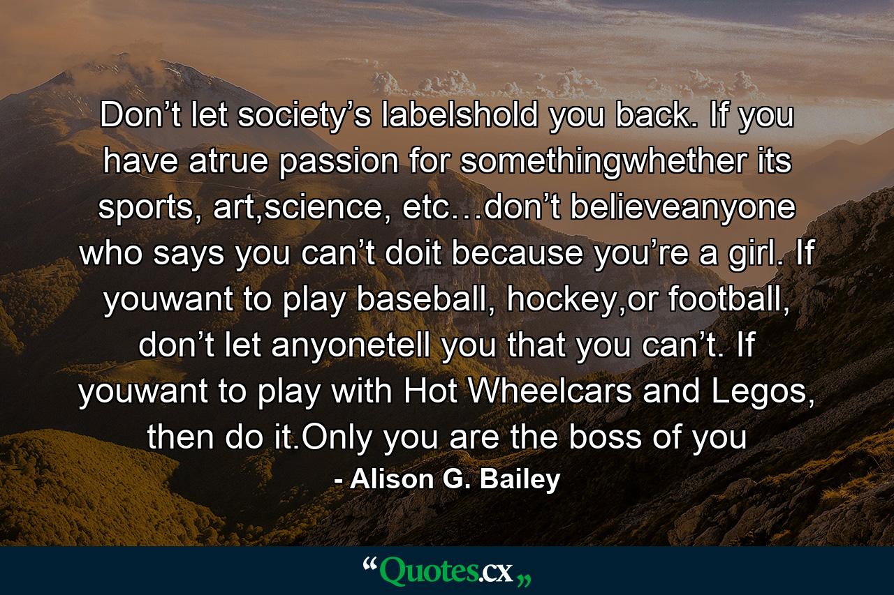 Don’t let society’s labelshold you back. If you have atrue passion for somethingwhether its sports, art,science, etc…don’t believeanyone who says you can’t doit because you’re a girl. If youwant to play baseball, hockey,or football, don’t let anyonetell you that you can’t. If youwant to play with Hot Wheelcars and Legos, then do it.Only you are the boss of you - Quote by Alison G. Bailey