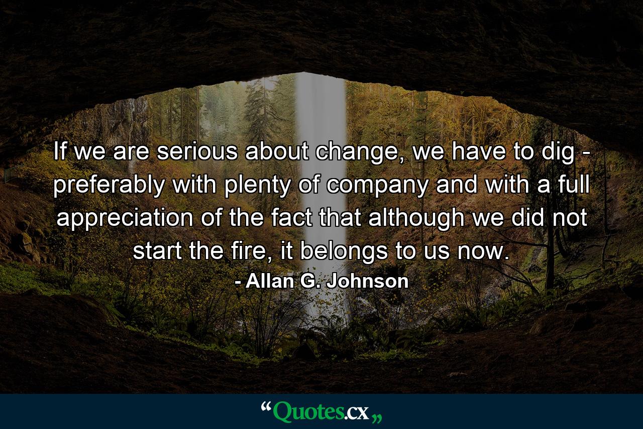 If we are serious about change, we have to dig - preferably with plenty of company and with a full appreciation of the fact that although we did not start the fire, it belongs to us now. - Quote by Allan G. Johnson