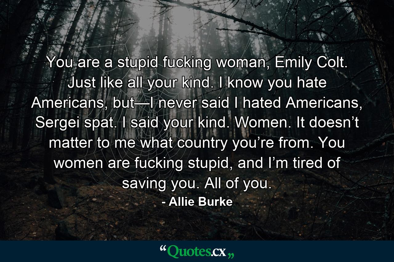 You are a stupid fucking woman, Emily Colt. Just like all your kind. I know you hate Americans, but—I never said I hated Americans, Sergei spat. I said your kind. Women. It doesn’t matter to me what country you’re from. You women are fucking stupid, and I’m tired of saving you. All of you. - Quote by Allie Burke