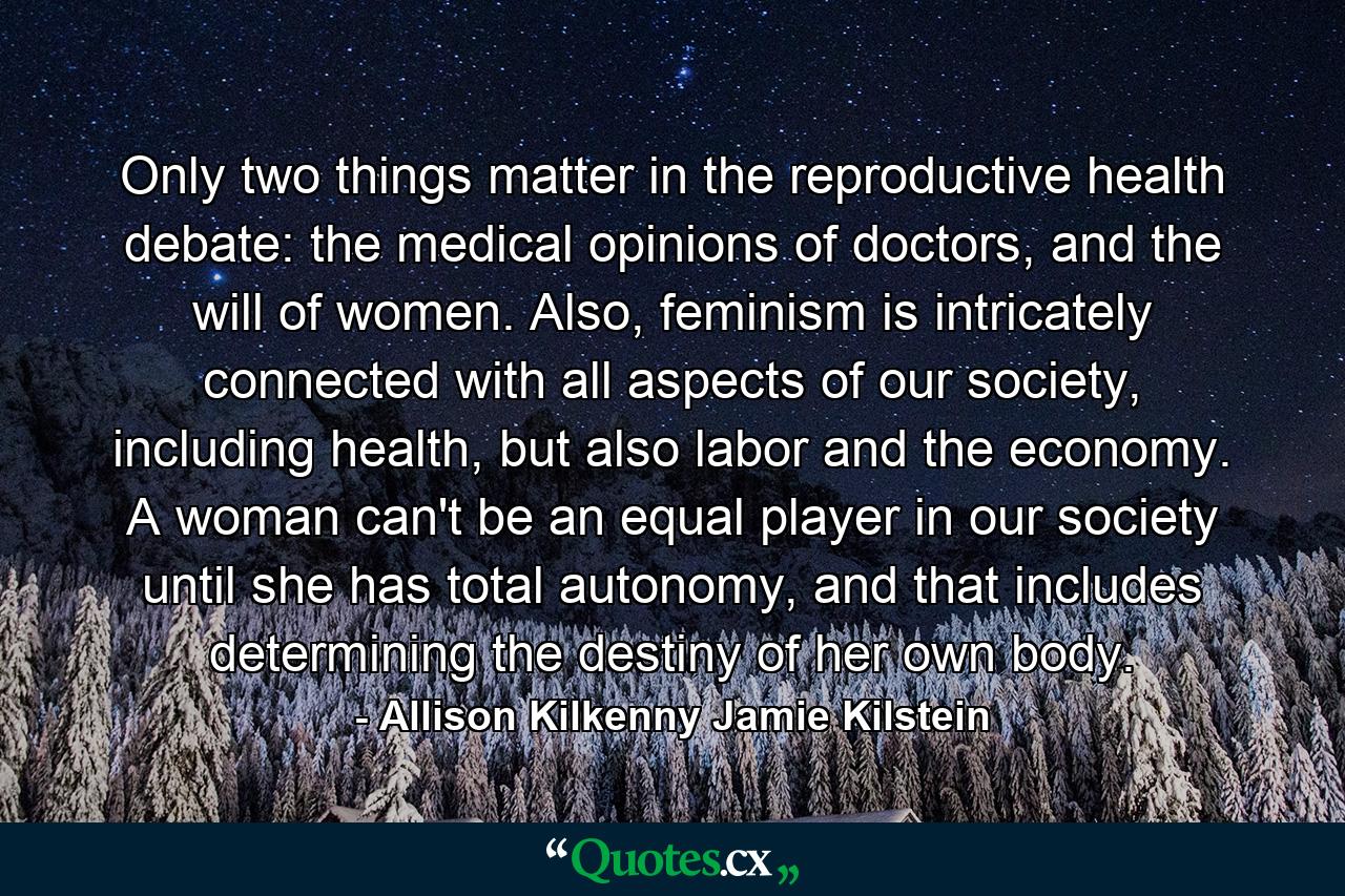 Only two things matter in the reproductive health debate: the medical opinions of doctors, and the will of women. Also, feminism is intricately connected with all aspects of our society, including health, but also labor and the economy. A woman can't be an equal player in our society until she has total autonomy, and that includes determining the destiny of her own body. - Quote by Allison Kilkenny Jamie Kilstein