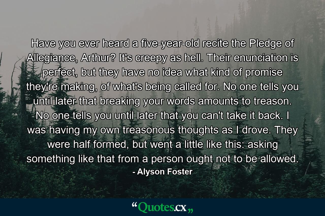 Have you ever heard a five-year-old recite the Pledge of Allegiance, Arthur? It's creepy as hell. Their enunciation is perfect, but they have no idea what kind of promise they're making, of what's being called for. No one tells you until later that breaking your words amounts to treason. No one tells you until later that you can't take it back. I was having my own treasonous thoughts as I drove. They were half formed, but went a little like this: asking something like that from a person ought not to be allowed. - Quote by Alyson Foster