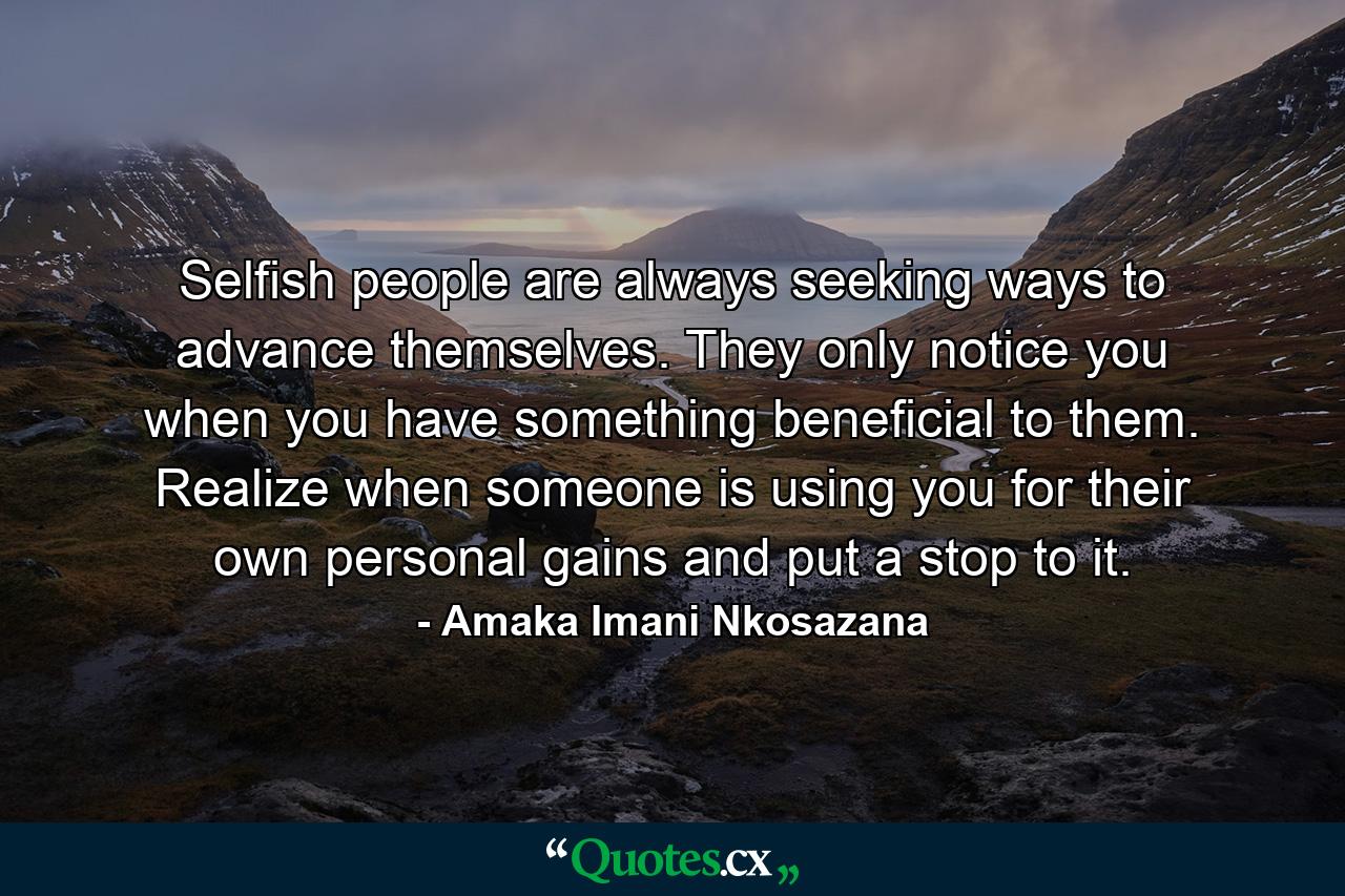 Selfish people are always seeking ways to advance themselves. They only notice you when you have something beneficial to them. Realize when someone is using you for their own personal gains and put a stop to it. - Quote by Amaka Imani Nkosazana