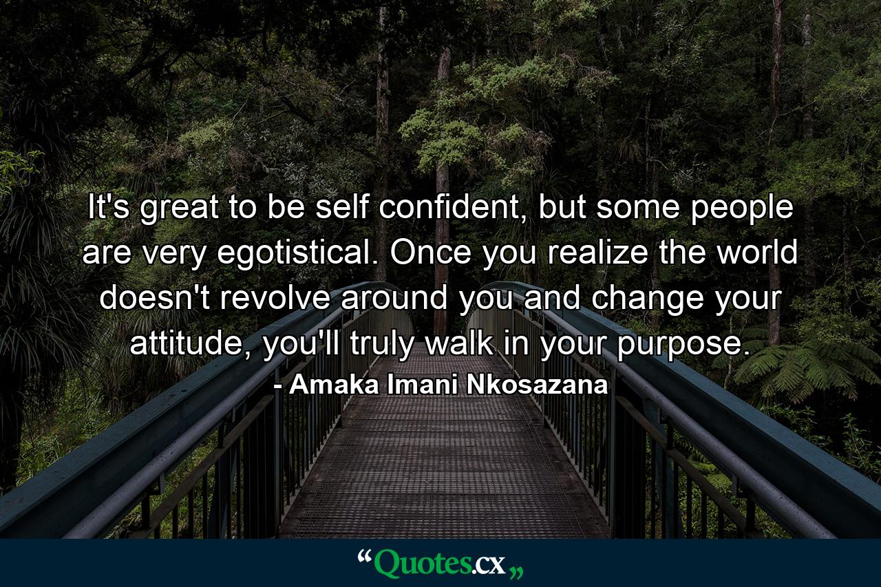 It's great to be self confident, but some people are very egotistical. Once you realize the world doesn't revolve around you and change your attitude, you'll truly walk in your purpose. - Quote by Amaka Imani Nkosazana