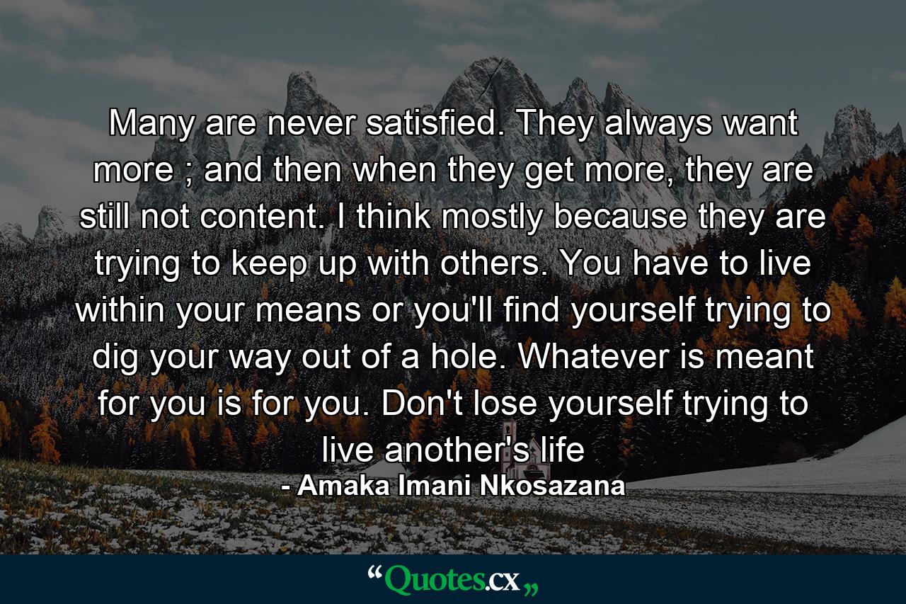 Many are never satisfied. They always want more ; and then when they get more, they are still not content. I think mostly because they are trying to keep up with others. You have to live within your means or you'll find yourself trying to dig your way out of a hole. Whatever is meant for you is for you. Don't lose yourself trying to live another's life - Quote by Amaka Imani Nkosazana