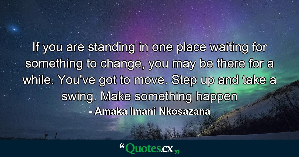 If you are standing in one place waiting for something to change, you may be there for a while. You've got to move. Step up and take a swing. Make something happen - Quote by Amaka Imani Nkosazana