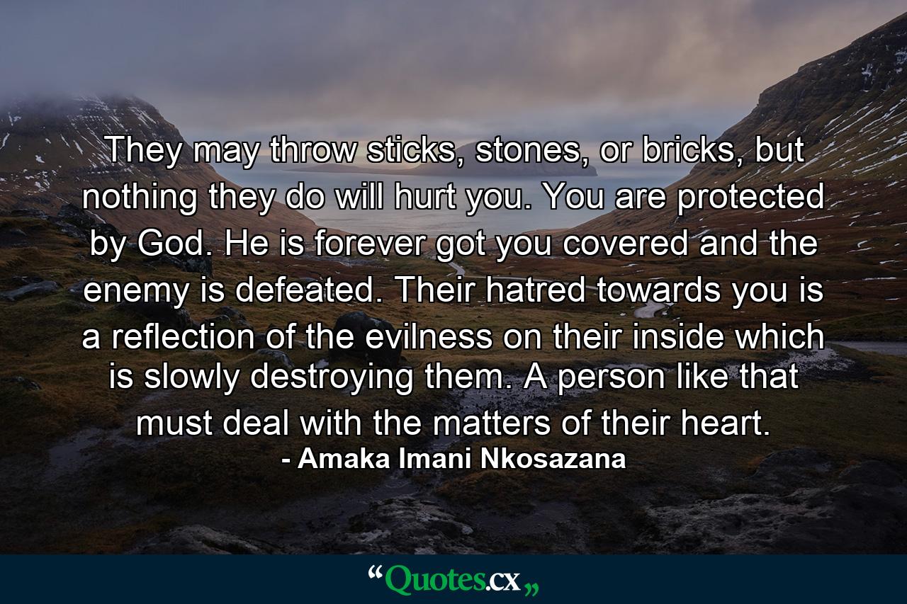 They may throw sticks, stones, or bricks, but nothing they do will hurt you. You are protected by God. He is forever got you covered and the enemy is defeated. Their hatred towards you is a reflection of the evilness on their inside which is slowly destroying them. A person like that must deal with the matters of their heart. - Quote by Amaka Imani Nkosazana