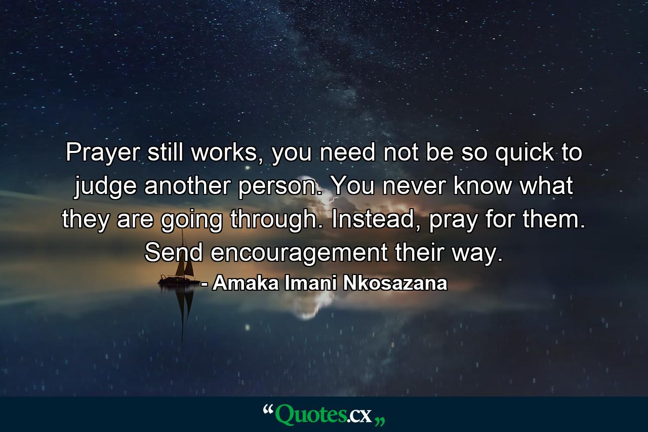 Prayer still works, you need not be so quick to judge another person. You never know what they are going through. Instead, pray for them. Send encouragement their way. - Quote by Amaka Imani Nkosazana