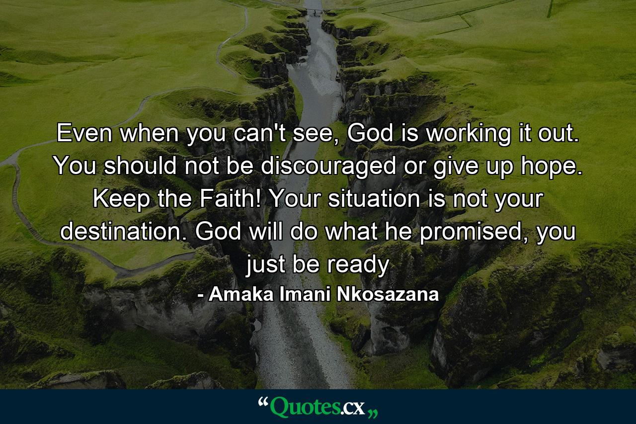 Even when you can't see, God is working it out. You should not be discouraged or give up hope. Keep the Faith! Your situation is not your destination. God will do what he promised, you just be ready - Quote by Amaka Imani Nkosazana