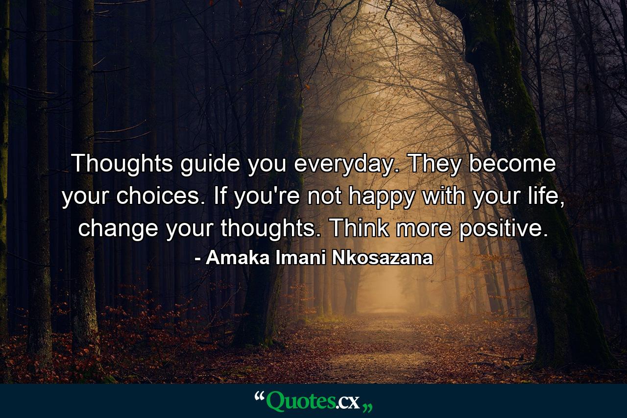 Thoughts guide you everyday. They become your choices. If you're not happy with your life, change your thoughts. Think more positive. - Quote by Amaka Imani Nkosazana