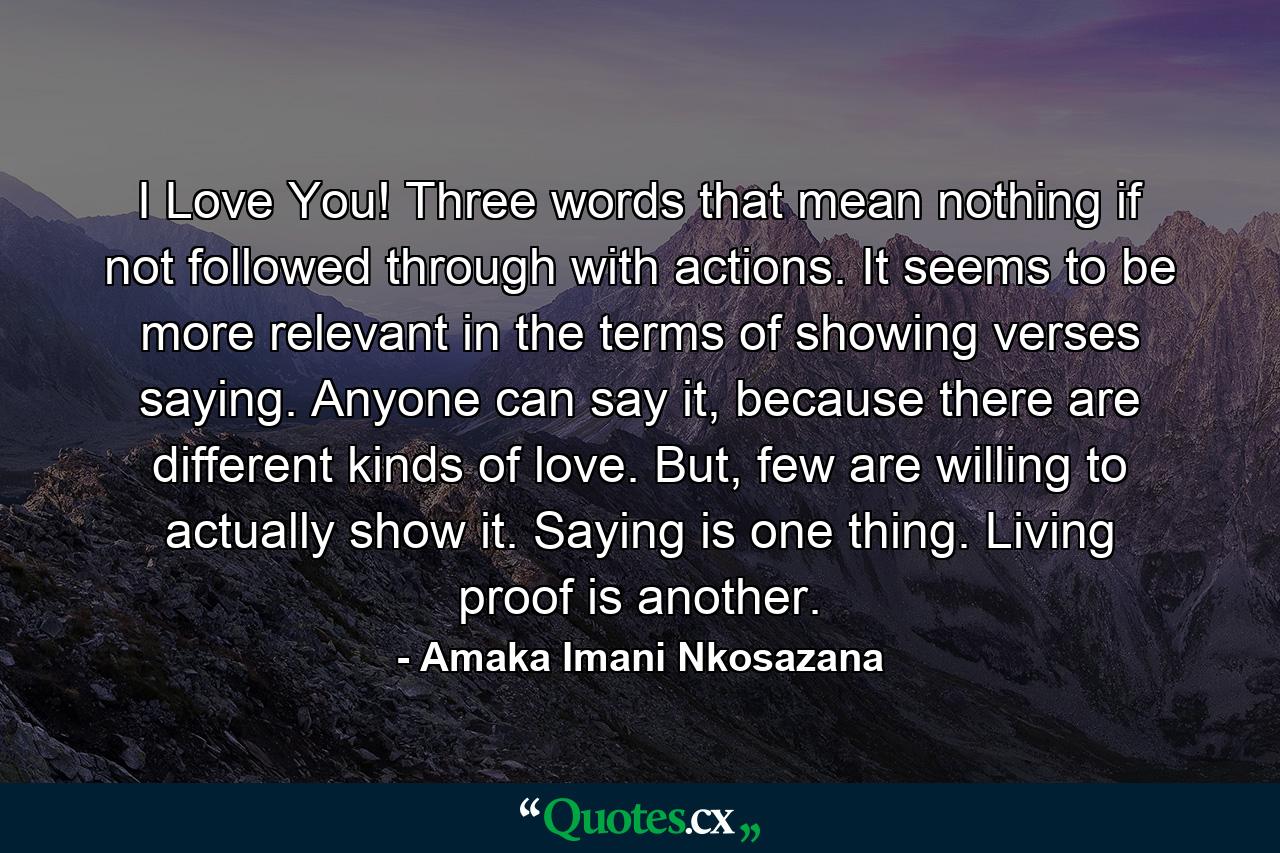 I Love You! Three words that mean nothing if not followed through with actions. It seems to be more relevant in the terms of showing verses saying. Anyone can say it, because there are different kinds of love. But, few are willing to actually show it. Saying is one thing. Living proof is another. - Quote by Amaka Imani Nkosazana