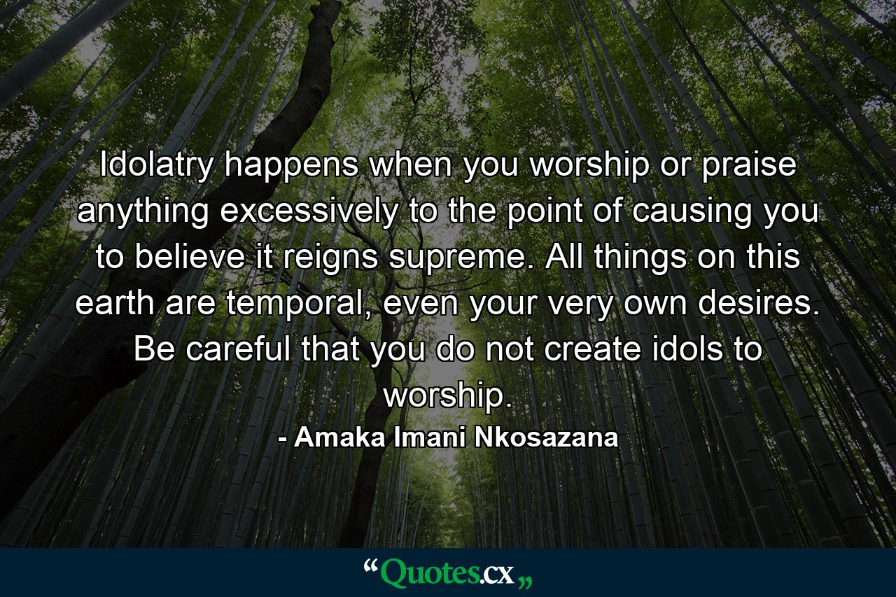 Idolatry happens when you worship or praise anything excessively to the point of causing you to believe it reigns supreme. All things on this earth are temporal, even your very own desires. Be careful that you do not create idols to worship. - Quote by Amaka Imani Nkosazana