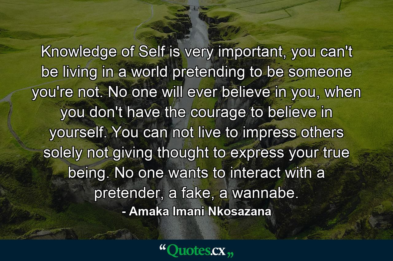 Knowledge of Self is very important, you can't be living in a world pretending to be someone you're not. No one will ever believe in you, when you don't have the courage to believe in yourself. You can not live to impress others solely not giving thought to express your true being. No one wants to interact with a pretender, a fake, a wannabe. - Quote by Amaka Imani Nkosazana