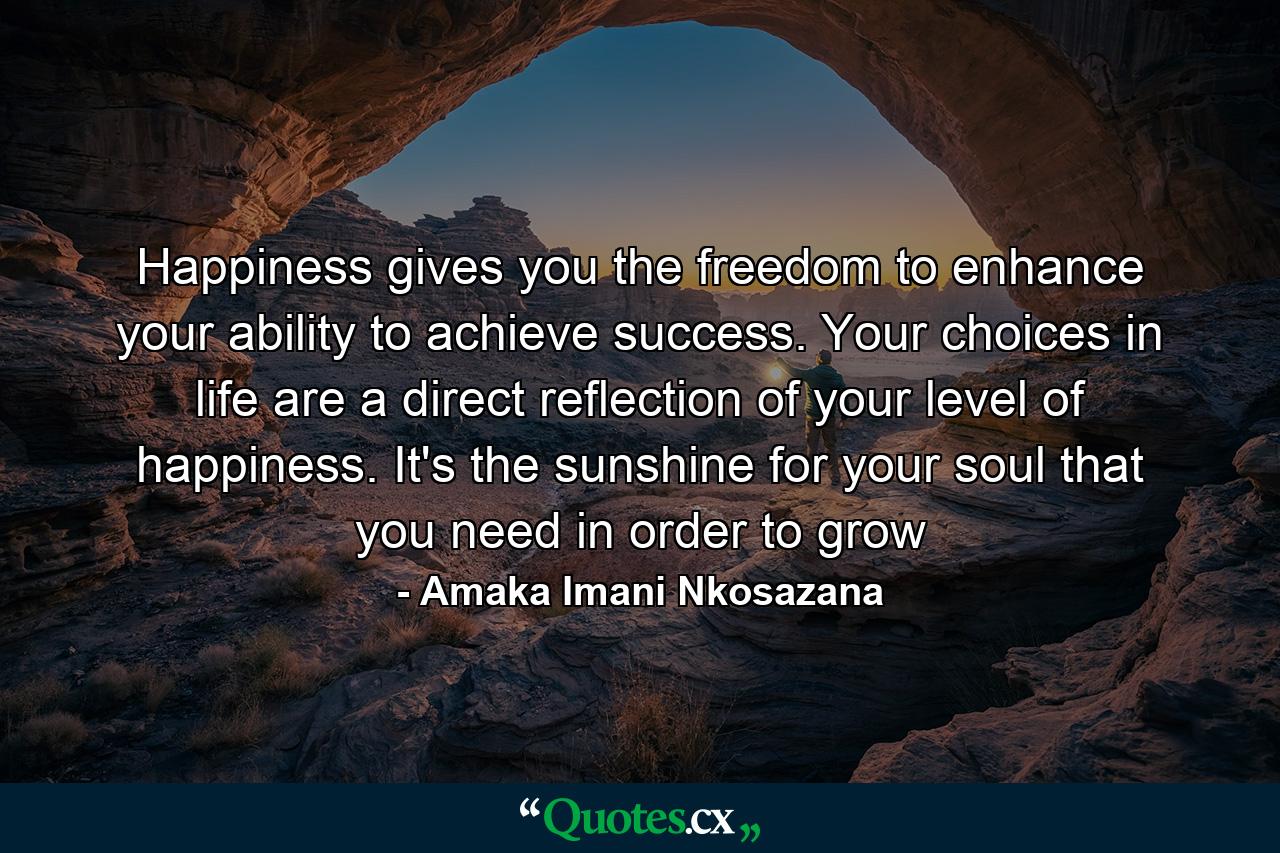 Happiness gives you the freedom to enhance your ability to achieve success. Your choices in life are a direct reflection of your level of happiness. It's the sunshine for your soul that you need in order to grow - Quote by Amaka Imani Nkosazana