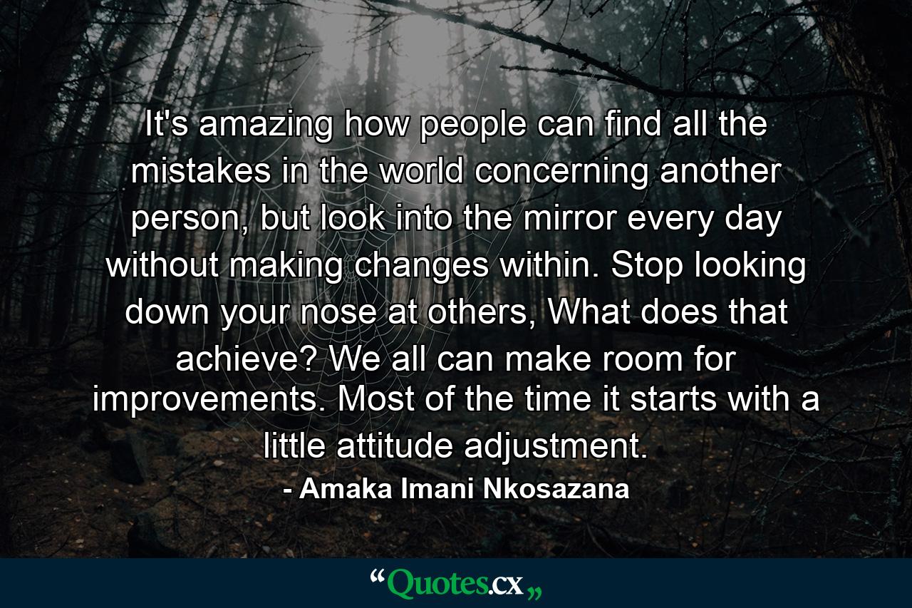 It's amazing how people can find all the mistakes in the world concerning another person, but look into the mirror every day without making changes within. Stop looking down your nose at others, What does that achieve? We all can make room for improvements. Most of the time it starts with a little attitude adjustment. - Quote by Amaka Imani Nkosazana