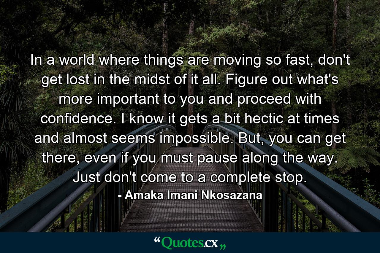 In a world where things are moving so fast, don't get lost in the midst of it all. Figure out what's more important to you and proceed with confidence. I know it gets a bit hectic at times and almost seems impossible. But, you can get there, even if you must pause along the way. Just don't come to a complete stop. - Quote by Amaka Imani Nkosazana