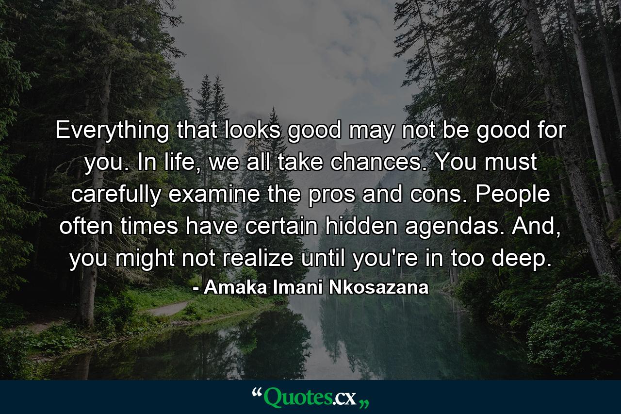 Everything that looks good may not be good for you. In life, we all take chances. You must carefully examine the pros and cons. People often times have certain hidden agendas. And, you might not realize until you're in too deep. - Quote by Amaka Imani Nkosazana