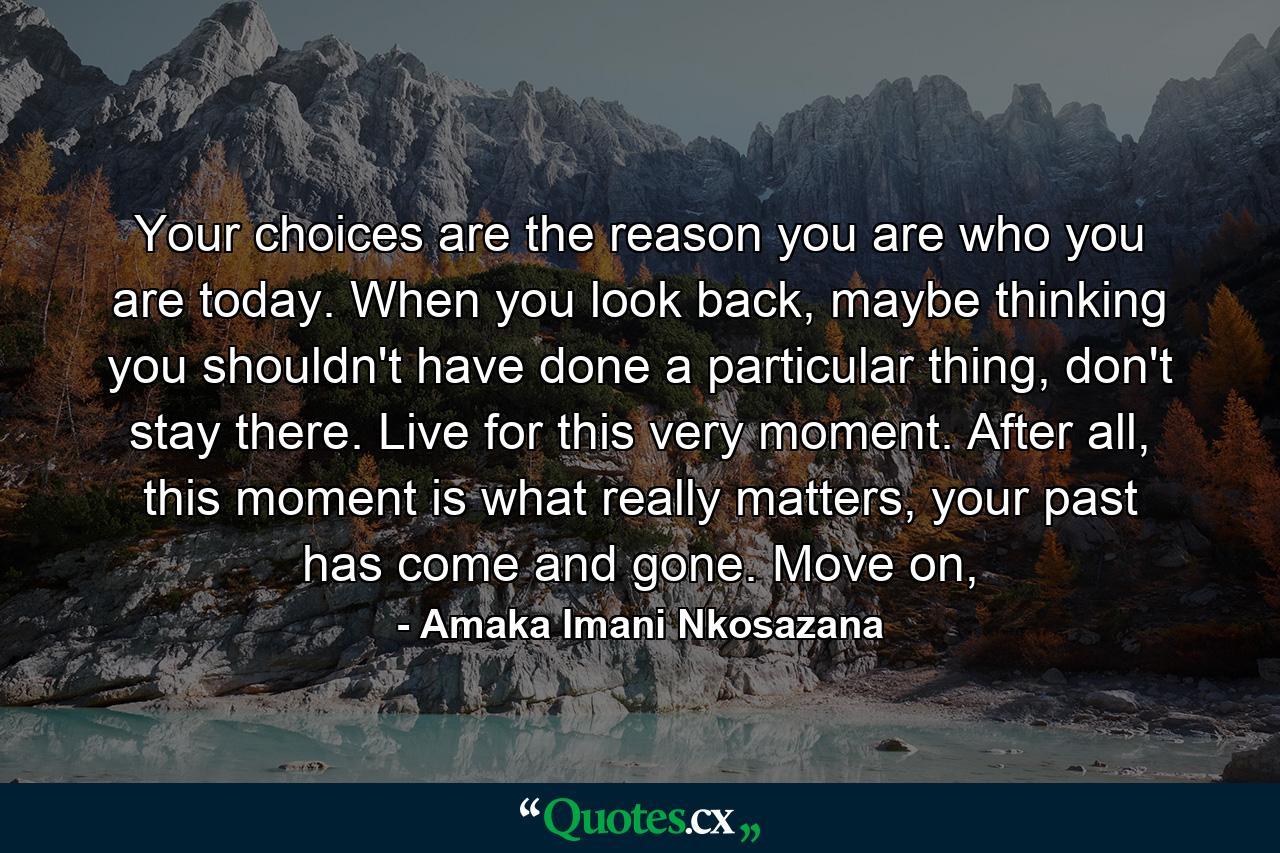 Your choices are the reason you are who you are today. When you look back, maybe thinking you shouldn't have done a particular thing, don't stay there. Live for this very moment. After all, this moment is what really matters, your past has come and gone. Move on, - Quote by Amaka Imani Nkosazana