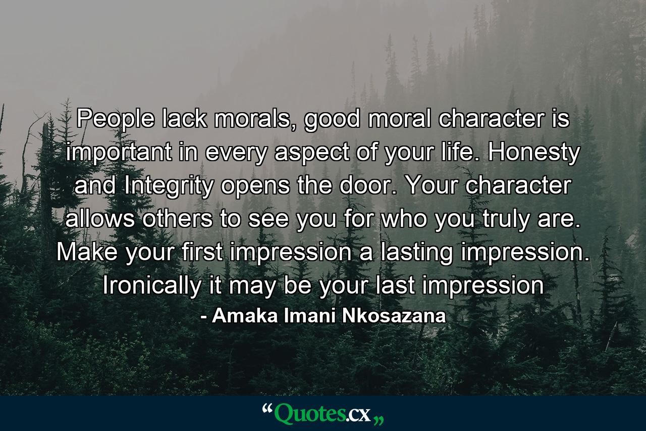 People lack morals, good moral character is important in every aspect of your life. Honesty and Integrity opens the door. Your character allows others to see you for who you truly are. Make your first impression a lasting impression. Ironically it may be your last impression - Quote by Amaka Imani Nkosazana