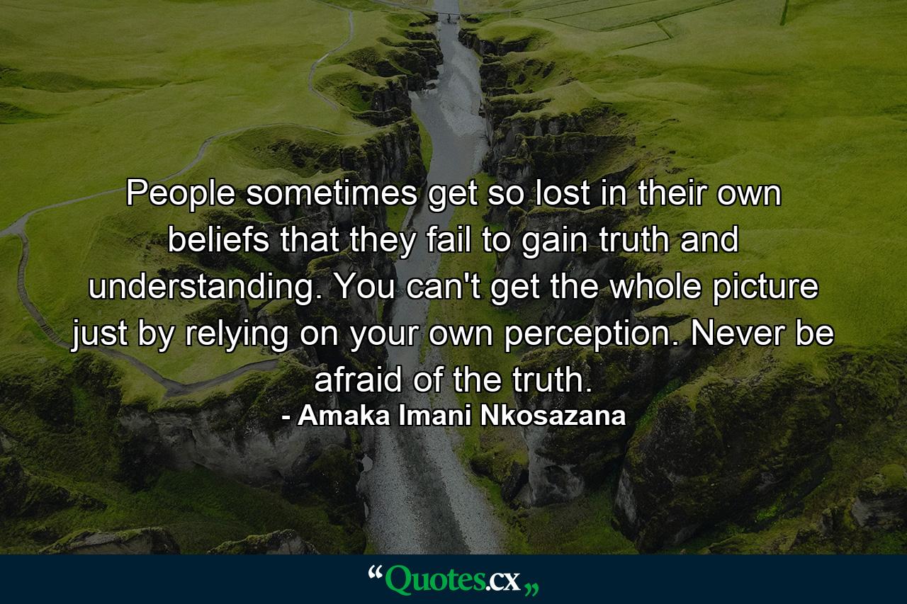 People sometimes get so lost in their own beliefs that they fail to gain truth and understanding. You can't get the whole picture just by relying on your own perception. Never be afraid of the truth. - Quote by Amaka Imani Nkosazana