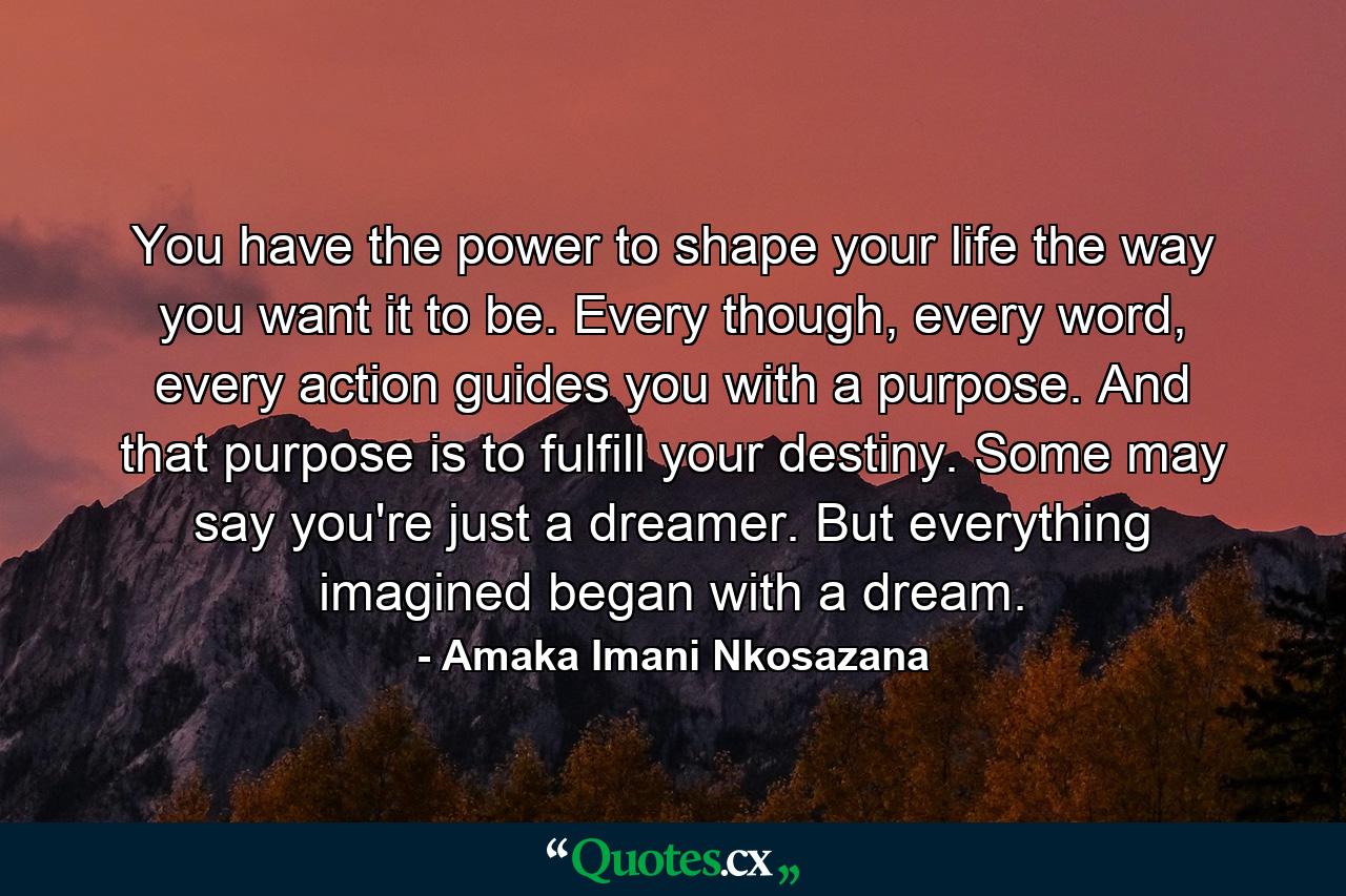 You have the power to shape your life the way you want it to be. Every though, every word, every action guides you with a purpose. And that purpose is to fulfill your destiny. Some may say you're just a dreamer. But everything imagined began with a dream. - Quote by Amaka Imani Nkosazana