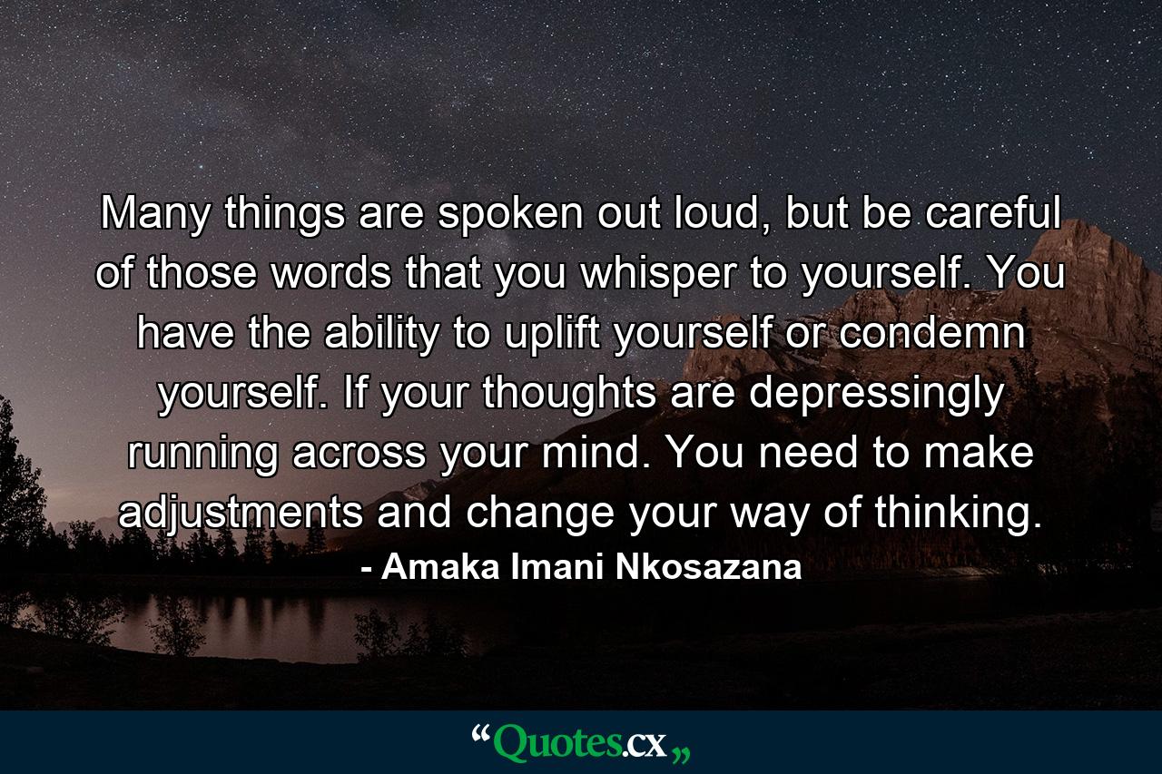 Many things are spoken out loud, but be careful of those words that you whisper to yourself. You have the ability to uplift yourself or condemn yourself. If your thoughts are depressingly running across your mind. You need to make adjustments and change your way of thinking. - Quote by Amaka Imani Nkosazana