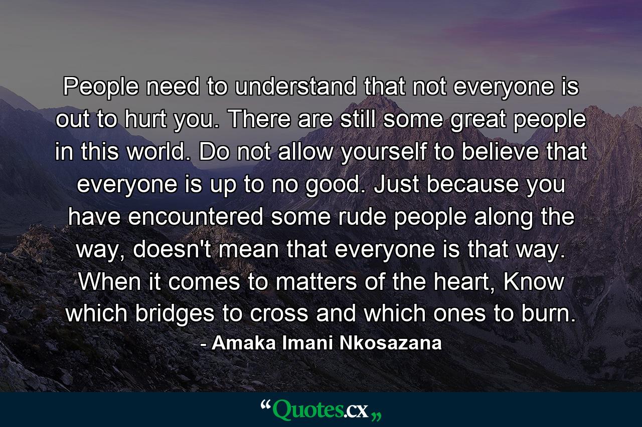 People need to understand that not everyone is out to hurt you. There are still some great people in this world. Do not allow yourself to believe that everyone is up to no good. Just because you have encountered some rude people along the way, doesn't mean that everyone is that way. When it comes to matters of the heart, Know which bridges to cross and which ones to burn. - Quote by Amaka Imani Nkosazana