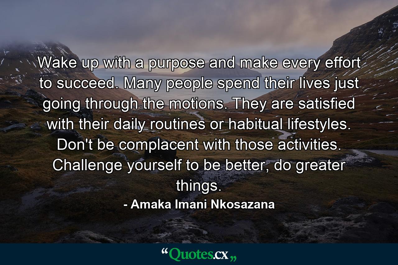 Wake up with a purpose and make every effort to succeed. Many people spend their lives just going through the motions. They are satisfied with their daily routines or habitual lifestyles. Don't be complacent with those activities. Challenge yourself to be better, do greater things. - Quote by Amaka Imani Nkosazana