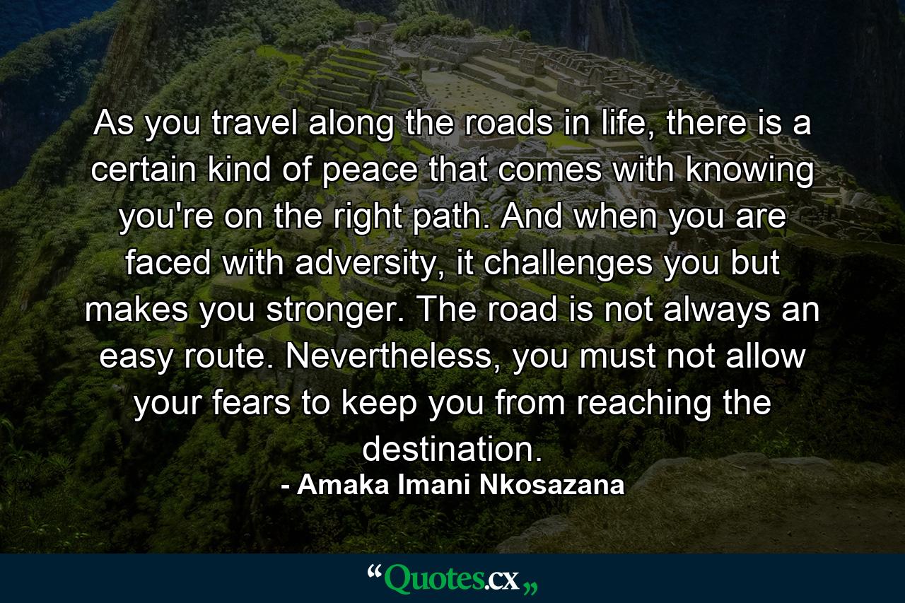 As you travel along the roads in life, there is a certain kind of peace that comes with knowing you're on the right path. And when you are faced with adversity, it challenges you but makes you stronger. The road is not always an easy route. Nevertheless, you must not allow your fears to keep you from reaching the destination. - Quote by Amaka Imani Nkosazana