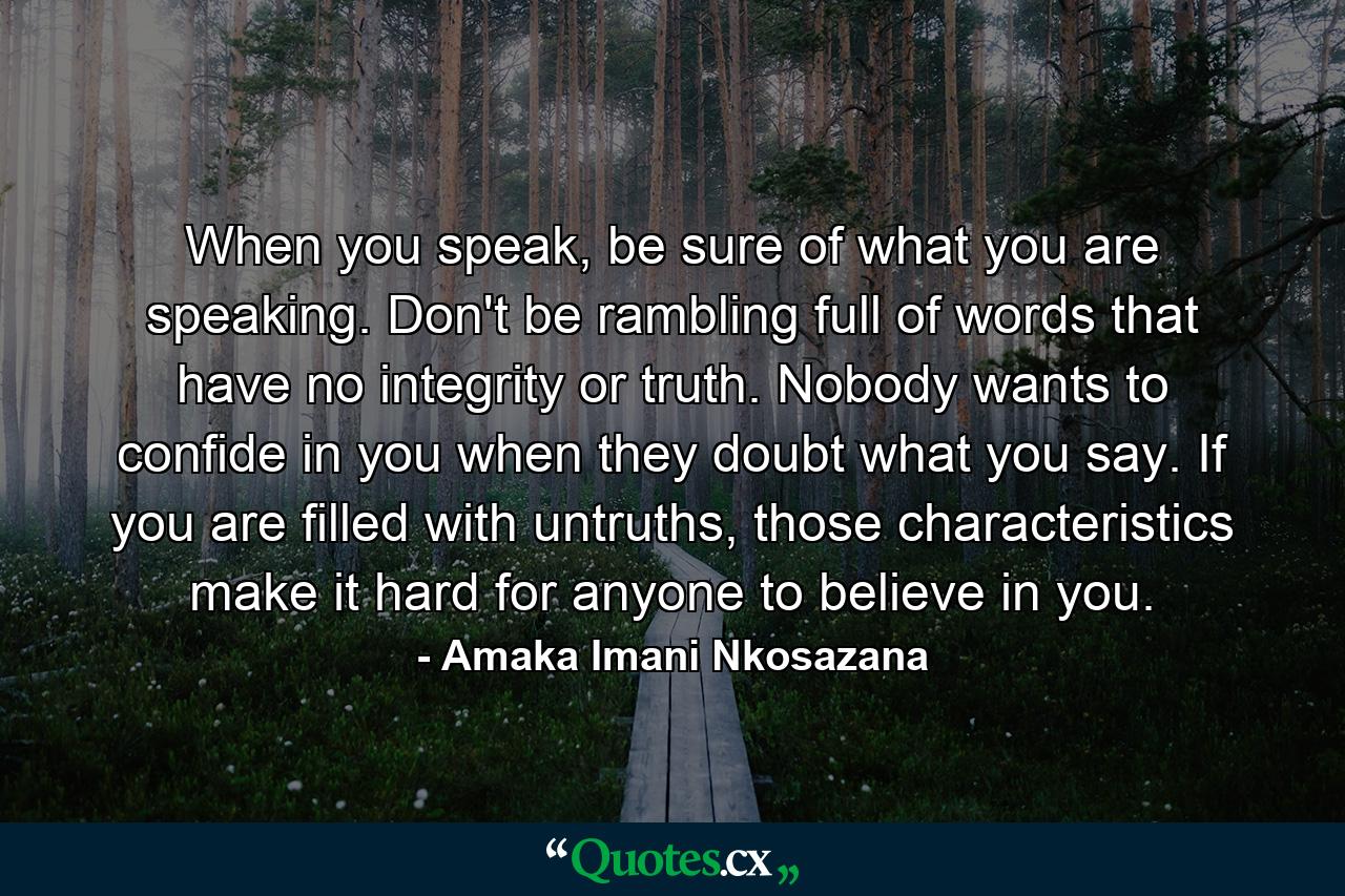 When you speak, be sure of what you are speaking. Don't be rambling full of words that have no integrity or truth. Nobody wants to confide in you when they doubt what you say. If you are filled with untruths, those characteristics make it hard for anyone to believe in you. - Quote by Amaka Imani Nkosazana