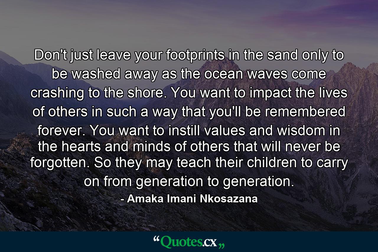 Don't just leave your footprints in the sand only to be washed away as the ocean waves come crashing to the shore. You want to impact the lives of others in such a way that you'll be remembered forever. You want to instill values and wisdom in the hearts and minds of others that will never be forgotten. So they may teach their children to carry on from generation to generation. - Quote by Amaka Imani Nkosazana