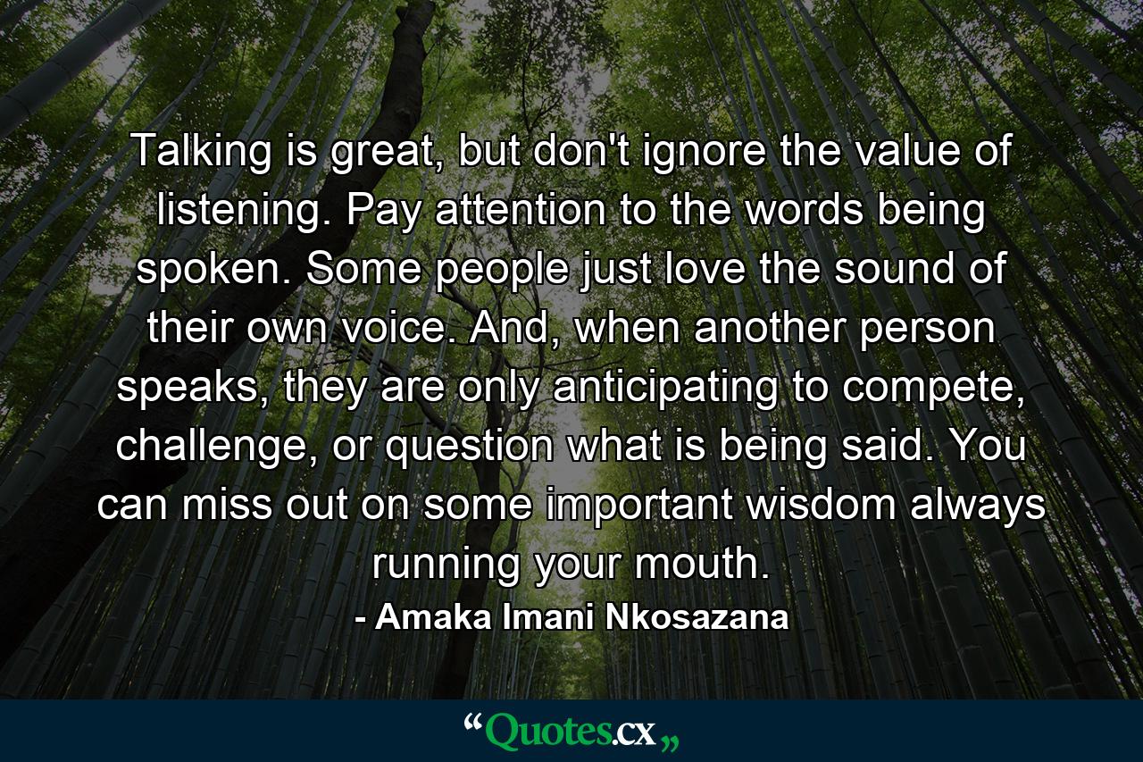 Talking is great, but don't ignore the value of listening. Pay attention to the words being spoken. Some people just love the sound of their own voice. And, when another person speaks, they are only anticipating to compete, challenge, or question what is being said. You can miss out on some important wisdom always running your mouth. - Quote by Amaka Imani Nkosazana