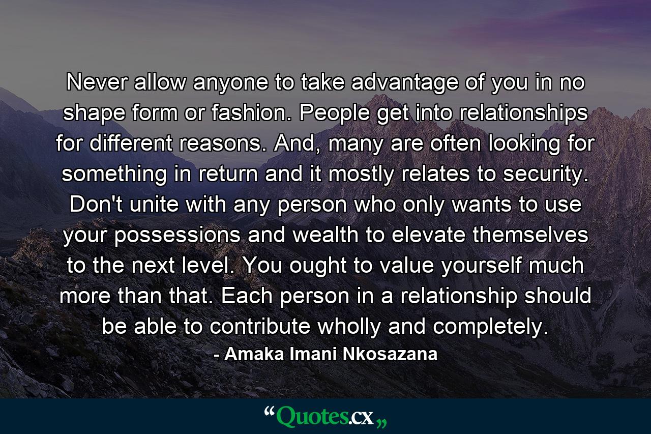 Never allow anyone to take advantage of you in no shape form or fashion. People get into relationships for different reasons. And, many are often looking for something in return and it mostly relates to security. Don't unite with any person who only wants to use your possessions and wealth to elevate themselves to the next level. You ought to value yourself much more than that. Each person in a relationship should be able to contribute wholly and completely. - Quote by Amaka Imani Nkosazana