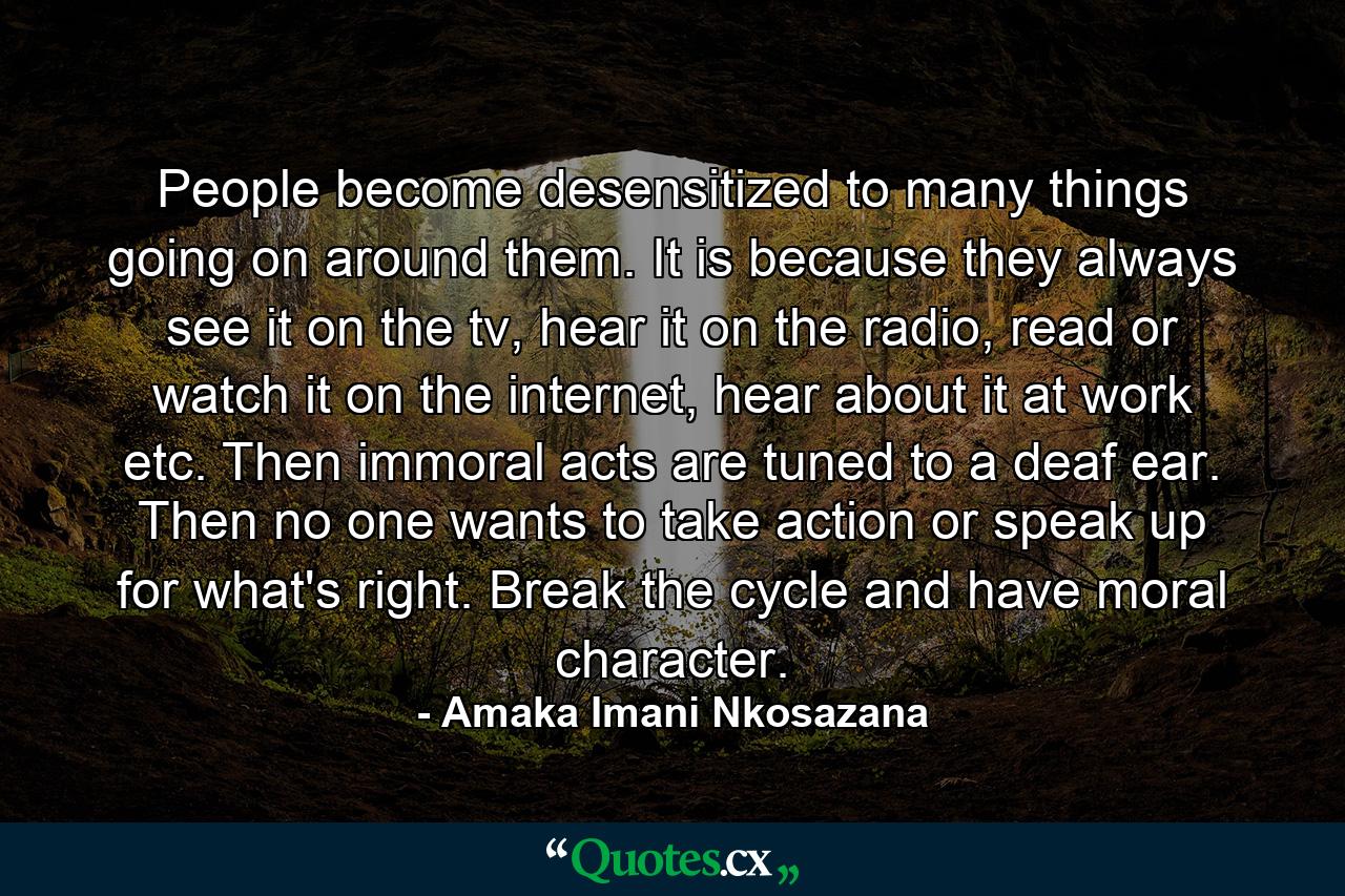 People become desensitized to many things going on around them. It is because they always see it on the tv, hear it on the radio, read or watch it on the internet, hear about it at work etc. Then immoral acts are tuned to a deaf ear. Then no one wants to take action or speak up for what's right. Break the cycle and have moral character. - Quote by Amaka Imani Nkosazana