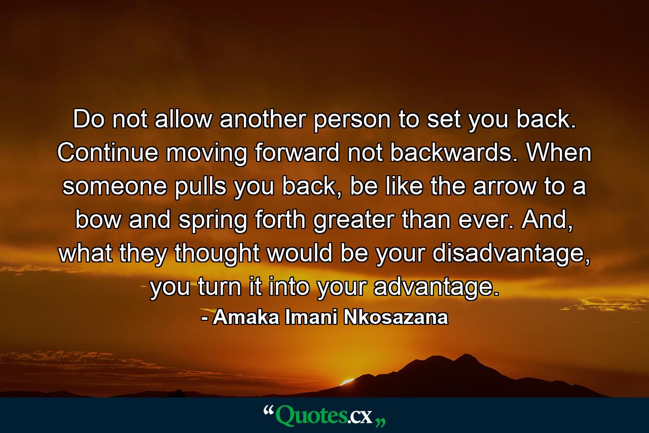 Do not allow another person to set you back. Continue moving forward not backwards. When someone pulls you back, be like the arrow to a bow and spring forth greater than ever. And, what they thought would be your disadvantage, you turn it into your advantage. - Quote by Amaka Imani Nkosazana