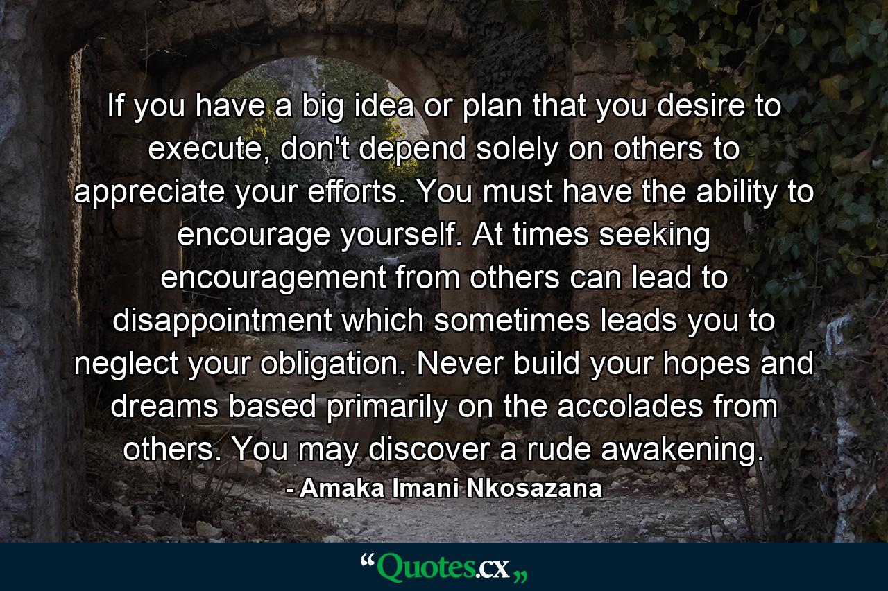 If you have a big idea or plan that you desire to execute, don't depend solely on others to appreciate your efforts. You must have the ability to encourage yourself. At times seeking encouragement from others can lead to disappointment which sometimes leads you to neglect your obligation. Never build your hopes and dreams based primarily on the accolades from others. You may discover a rude awakening. - Quote by Amaka Imani Nkosazana