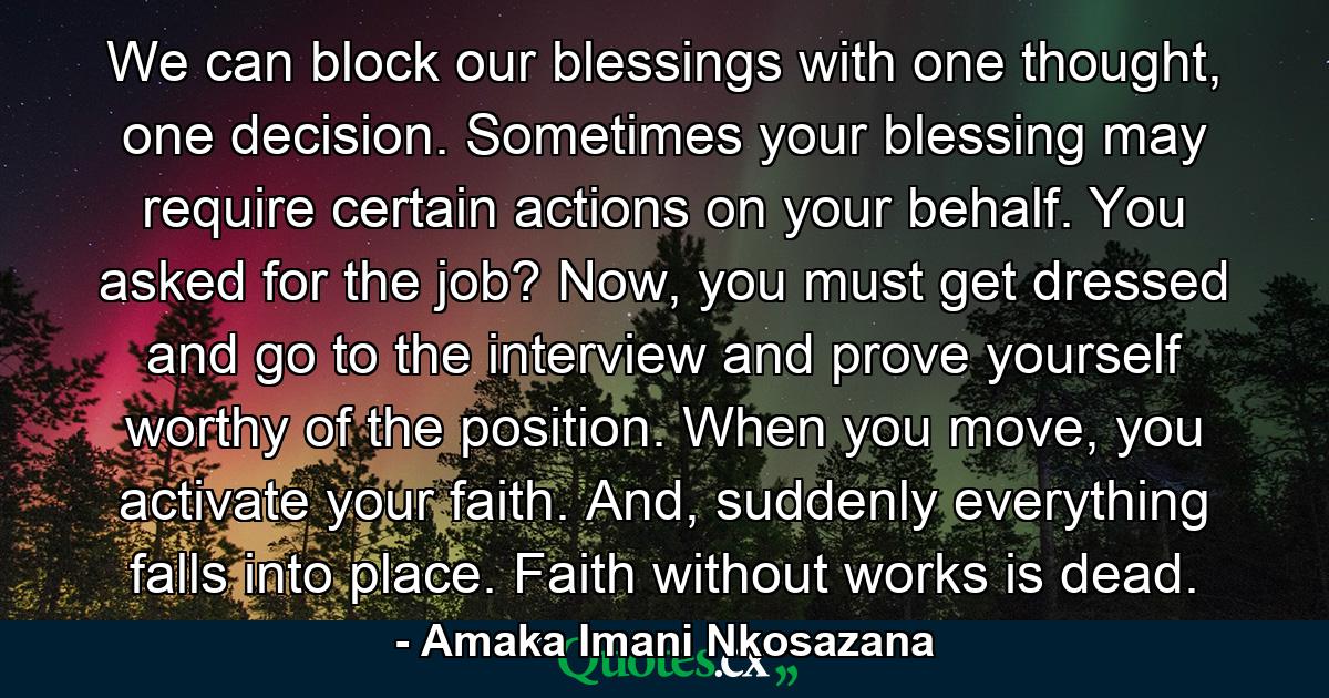 We can block our blessings with one thought, one decision. Sometimes your blessing may require certain actions on your behalf. You asked for the job? Now, you must get dressed and go to the interview and prove yourself worthy of the position. When you move, you activate your faith. And, suddenly everything falls into place. Faith without works is dead. - Quote by Amaka Imani Nkosazana