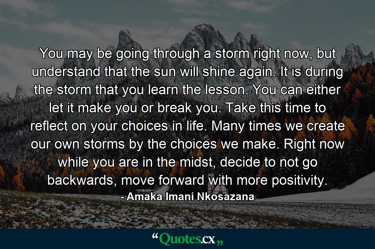 You may be going through a storm right now, but understand that the sun will shine again. It is during the storm that you learn the lesson. You can either let it make you or break you. Take this time to reflect on your choices in life. Many times we create our own storms by the choices we make. Right now while you are in the midst, decide to not go backwards, move forward with more positivity. - Quote by Amaka Imani Nkosazana