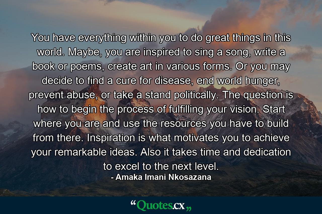 You have everything within you to do great things in this world. Maybe, you are inspired to sing a song, write a book or poems, create art in various forms. Or you may decide to find a cure for disease, end world hunger, prevent abuse, or take a stand politically. The question is how to begin the process of fulfilling your vision. Start where you are and use the resources you have to build from there. Inspiration is what motivates you to achieve your remarkable ideas. Also it takes time and dedication to excel to the next level. - Quote by Amaka Imani Nkosazana