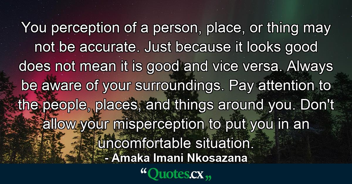 You perception of a person, place, or thing may not be accurate. Just because it looks good does not mean it is good and vice versa. Always be aware of your surroundings. Pay attention to the people, places, and things around you. Don't allow your misperception to put you in an uncomfortable situation. - Quote by Amaka Imani Nkosazana