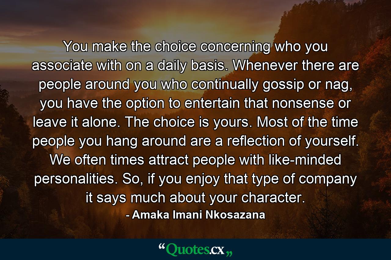 You make the choice concerning who you associate with on a daily basis. Whenever there are people around you who continually gossip or nag, you have the option to entertain that nonsense or leave it alone. The choice is yours. Most of the time people you hang around are a reflection of yourself. We often times attract people with like-minded personalities. So, if you enjoy that type of company it says much about your character. - Quote by Amaka Imani Nkosazana