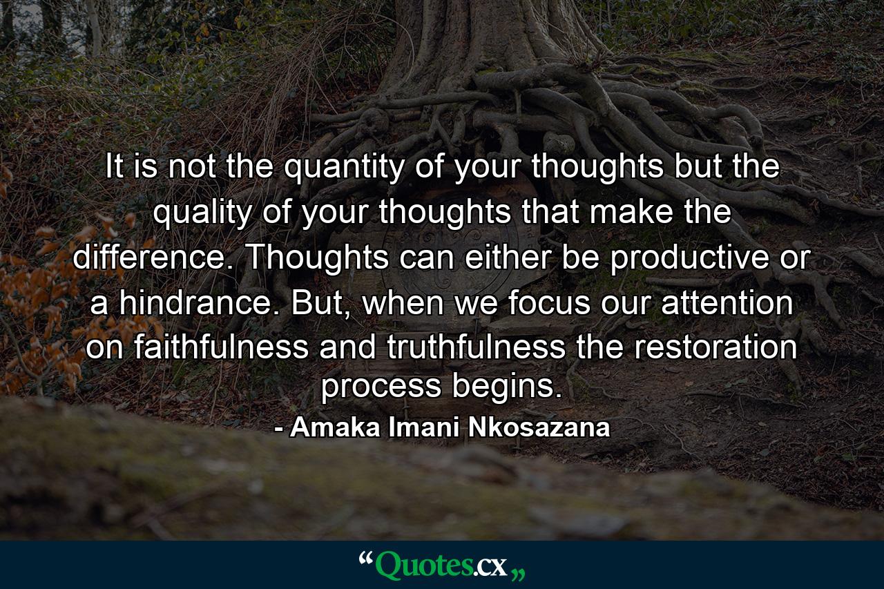 It is not the quantity of your thoughts but the quality of your thoughts that make the difference. Thoughts can either be productive or a hindrance. But, when we focus our attention on faithfulness and truthfulness the restoration process begins. - Quote by Amaka Imani Nkosazana